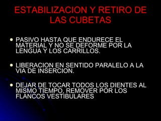 ESTABILIZACION Y RETIRO DE LAS CUBETAS PASIVO HASTA QUE ENDURECE EL  MATERIAL Y NO SE DEFORME POR LA LENGUA Y LOS CARRILLOS. LIBERACION EN SENTIDO PARALELO A LA VIA DE INSERCION. DEJAR DE TOCAR TODOS LOS DIENTES AL MISMO TIEMPO, REMOVER POR LOS FLANCOS VESTIBULARES 