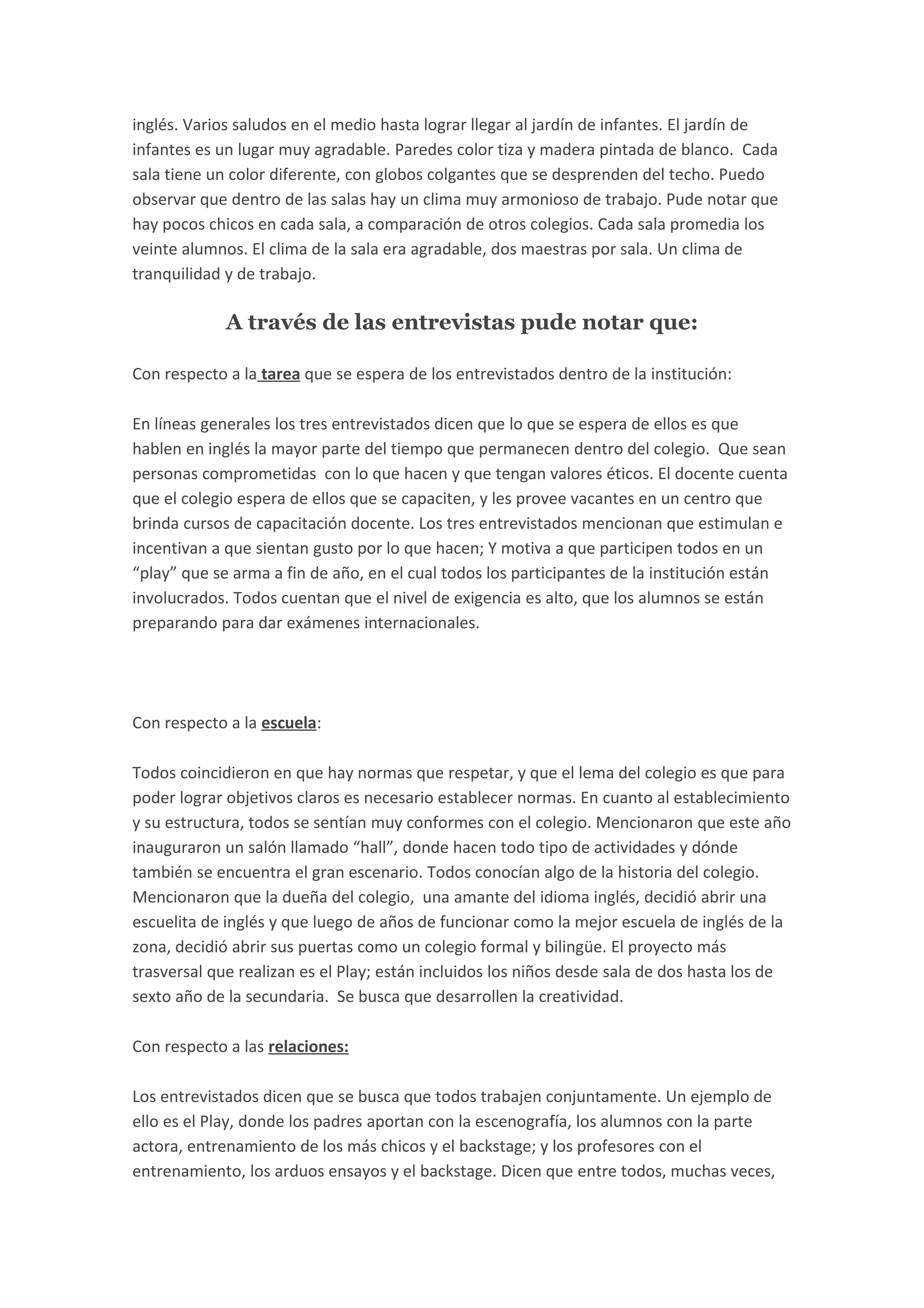 inglés. Varios saludos en el medio hasta lograr llegar al jardín de infantes. El jardín de
infantes es un lugar muy agradable. Paredes color tiza y madera pintada de blanco. Cada
sala tiene un color diferente, con globos colgantes que se desprenden del techo. Puedo
observar que dentro de las salas hay un clima muy armonioso de trabajo. Pude notar que
hay pocos chicos en cada sala, a comparación de otros colegios. Cada sala promedia los
veinte alumnos. El clima de la sala era agradable, dos maestras por sala. Un clima de
tranquilidad y de trabajo.
A través de las entrevistas pude notar que:
Con respecto a la tarea que se espera de los entrevistados dentro de la institución:
En líneas generales los tres entrevistados dicen que lo que se espera de ellos es que
hablen en inglés la mayor parte del tiempo que permanecen dentro del colegio. Que sean
personas comprometidas con lo que hacen y que tengan valores éticos. El docente cuenta
que el colegio espera de ellos que se capaciten, y les provee vacantes en un centro que
brinda cursos de capacitación docente. Los tres entrevistados mencionan que estimulan e
incentivan a que sientan gusto por lo que hacen; Y motiva a que participen todos en un
“play” que se arma a fin de año, en el cual todos los participantes de la institución están
involucrados. Todos cuentan que el nivel de exigencia es alto, que los alumnos se están
preparando para dar exámenes internacionales.
Con respecto a la escuela:
Todos coincidieron en que hay normas que respetar, y que el lema del colegio es que para
poder lograr objetivos claros es necesario establecer normas. En cuanto al establecimiento
y su estructura, todos se sentían muy conformes con el colegio. Mencionaron que este año
inauguraron un salón llamado “hall”, donde hacen todo tipo de actividades y dónde
también se encuentra el gran escenario. Todos conocían algo de la historia del colegio.
Mencionaron que la dueña del colegio, una amante del idioma inglés, decidió abrir una
escuelita de inglés y que luego de años de funcionar como la mejor escuela de inglés de la
zona, decidió abrir sus puertas como un colegio formal y bilingüe. El proyecto más
trasversal que realizan es el Play; están incluidos los niños desde sala de dos hasta los de
sexto año de la secundaria. Se busca que desarrollen la creatividad.
Con respecto a las relaciones:
Los entrevistados dicen que se busca que todos trabajen conjuntamente. Un ejemplo de
ello es el Play, donde los padres aportan con la escenografía, los alumnos con la parte
actora, entrenamiento de los más chicos y el backstage; y los profesores con el
entrenamiento, los arduos ensayos y el backstage. Dicen que entre todos, muchas veces,
 