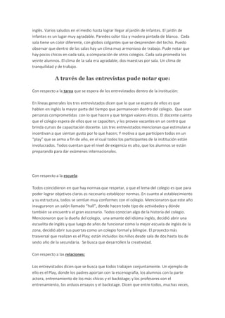 inglés. Varios saludos en el medio hasta lograr llegar al jardín de infantes. El jardín de
infantes es un lugar muy agradable. Paredes color tiza y madera pintada de blanco. Cada
sala tiene un color diferente, con globos colgantes que se desprenden del techo. Puedo
observar que dentro de las salas hay un clima muy armonioso de trabajo. Pude notar que
hay pocos chicos en cada sala, a comparación de otros colegios. Cada sala promedia los
veinte alumnos. El clima de la sala era agradable, dos maestras por sala. Un clima de
tranquilidad y de trabajo.
A través de las entrevistas pude notar que:
Con respecto a la tarea que se espera de los entrevistados dentro de la institución:
En líneas generales los tres entrevistados dicen que lo que se espera de ellos es que
hablen en inglés la mayor parte del tiempo que permanecen dentro del colegio. Que sean
personas comprometidas con lo que hacen y que tengan valores éticos. El docente cuenta
que el colegio espera de ellos que se capaciten, y les provee vacantes en un centro que
brinda cursos de capacitación docente. Los tres entrevistados mencionan que estimulan e
incentivan a que sientan gusto por lo que hacen; Y motiva a que participen todos en un
“play” que se arma a fin de año, en el cual todos los participantes de la institución están
involucrados. Todos cuentan que el nivel de exigencia es alto, que los alumnos se están
preparando para dar exámenes internacionales.
Con respecto a la escuela:
Todos coincidieron en que hay normas que respetar, y que el lema del colegio es que para
poder lograr objetivos claros es necesario establecer normas. En cuanto al establecimiento
y su estructura, todos se sentían muy conformes con el colegio. Mencionaron que este año
inauguraron un salón llamado “hall”, donde hacen todo tipo de actividades y dónde
también se encuentra el gran escenario. Todos conocían algo de la historia del colegio.
Mencionaron que la dueña del colegio, una amante del idioma inglés, decidió abrir una
escuelita de inglés y que luego de años de funcionar como la mejor escuela de inglés de la
zona, decidió abrir sus puertas como un colegio formal y bilingüe. El proyecto más
trasversal que realizan es el Play; están incluidos los niños desde sala de dos hasta los de
sexto año de la secundaria. Se busca que desarrollen la creatividad.
Con respecto a las relaciones:
Los entrevistados dicen que se busca que todos trabajen conjuntamente. Un ejemplo de
ello es el Play, donde los padres aportan con la escenografía, los alumnos con la parte
actora, entrenamiento de los más chicos y el backstage; y los profesores con el
entrenamiento, los arduos ensayos y el backstage. Dicen que entre todos, muchas veces,
 