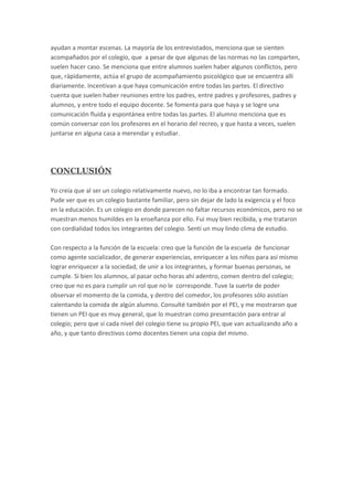ayudan a montar escenas. La mayoría de los entrevistados, menciona que se sienten
acompañados por el colegio, que a pesar de que algunas de las normas no las comparten,
suelen hacer caso. Se menciona que entre alumnos suelen haber algunos conflictos, pero
que, rápidamente, actúa el grupo de acompañamiento psicológico que se encuentra allí
diariamente. Incentivan a que haya comunicación entre todas las partes. El directivo
cuenta que suelen haber reuniones entre los padres, entre padres y profesores, padres y
alumnos, y entre todo el equipo docente. Se fomenta para que haya y se logre una
comunicación fluida y espontánea entre todas las partes. El alumno menciona que es
común conversar con los profesores en el horario del recreo, y que hasta a veces, suelen
juntarse en alguna casa a merendar y estudiar.
CONCLUSIÓN
Yo creía que al ser un colegio relativamente nuevo, no lo iba a encontrar tan formado.
Pude ver que es un colegio bastante familiar, pero sin dejar de lado la exigencia y el foco
en la educación. Es un colegio en donde parecen no faltar recursos económicos, pero no se
muestran menos humildes en la enseñanza por ello. Fui muy bien recibida, y me trataron
con cordialidad todos los integrantes del colegio. Sentí un muy lindo clima de estudio.
Con respecto a la función de la escuela: creo que la función de la escuela de funcionar
como agente socializador, de generar experiencias, enriquecer a los niños para así mismo
lograr enriquecer a la sociedad, de unir a los integrantes, y formar buenas personas, se
cumple. Si bien los alumnos, al pasar ocho horas ahí adentro, comen dentro del colegio;
creo que no es para cumplir un rol que no le corresponde. Tuve la suerte de poder
observar el momento de la comida, y dentro del comedor, los profesores sólo asistían
calentando la comida de algún alumno. Consulté también por el PEI, y me mostraron que
tienen un PEI que es muy general, que lo muestran como presentación para entrar al
colegio; pero que sí cada nivel del colegio tiene su propio PEI, que van actualizando año a
año, y que tanto directivos como docentes tienen una copia del mismo.
 
