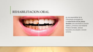 REHABILITACION ORAL
es una especialidad de la
Odontología encargada de
la restauración de las piezas
dentales para devolverle su función
estética y armónica oral mediante
Prótesis Dentales, siempre
buscando una oclusión y función
correcta.
 