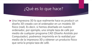 ¿Qué es lo que hace?
 Una impresora 3D lo que realmente hace es producir un
diseño 3D creado con el ordenador en un modelo 3D
físico (real). Es decir, si hemos diseñado en nuestro
ordenador, por ejemplo, una simple taza de café por
medio de cualquier programa CAD (Diseño Asistido por
Computador), podremos imprimirla en la realidad por
medio de la impresora 3D y obtener un producto físico
que sería la propia taza de café.
 