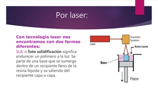 Por laser:
Con tecnología laser nos
encontramos con dos formas
diferentes:
SLA: o foto solidificación significa
endurecer un polímero a la luz. Se
parte de una base que se sumerge
dentro de un recipiente lleno de la
resina líquida y va saliendo del
recipiente capa a capa.
 