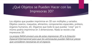 ¿Qué Objetos se Pueden Hacer con las
Impresoras 3D?
Los objetos que pueden imprimirse en 3D son múltiples y variados.
Objetos caseros, maquetas, alimentos, componentes espaciales, prótesis,
órganos humanos, etc. Digamos que todo lo que puedas “crear” por ti
mismo podría imprimirse en 3 dimensiones. Nada se resiste a las
impresoras 3D.
La propia NASA enviará una de estas impresoras 3D a la Estación
Espacial Internacional para que los astronautas puedan fabricar piezas
que consideren necesarias en el espacio.
 