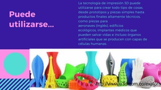 Puede
utilizarse...
La tecnología de impresión 3D puede
utilizarse para crear todo tipo de cosas,
desde prototipos y piezas simples hasta
productos finales altamente técnicos,
como piezas para
aeronaves (Inglés), edificios
ecológicos, implantes médicos que
pueden salvar vidas e incluso órganos
artificiales que se producen con capas de
células humanas.
http://www.u3d.com.co/explora
 