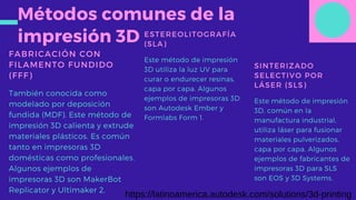 Métodos comunes de la
impresión 3D
FABRICACIÓN CON
FILAMENTO FUNDIDO
(FFF)
También conocida como
modelado por deposición
fundida (MDF). Este método de
impresión 3D calienta y extrude
materiales plásticos. Es común
tanto en impresoras 3D
domésticas como profesionales.
Algunos ejemplos de
impresoras 3D son MakerBot
Replicator y Ultimaker 2.
ESTEREOLITOGRAFÍA
(SLA)
Este método de impresión
3D utiliza la luz UV para
curar o endurecer resinas,
capa por capa. Algunos
ejemplos de impresoras 3D
son Autodesk Ember y
Formlabs Form 1.
SINTERIZADO
SELECTIVO POR
LÁSER (SLS)
Este método de impresión
3D, común en la
manufactura industrial,
utiliza láser para fusionar
materiales pulverizados,
capa por capa. Algunos
ejemplos de fabricantes de
impresoras 3D para SLS
son EOS y 3D Systems.
https://latinoamerica.autodesk.com/solutions/3d-printing
 