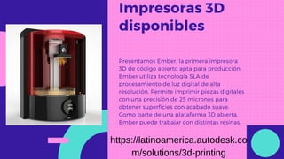 Impresoras 3D
disponibles
Presentamos Ember, la primera impresora
3D de código abierto apta para producción.
Ember utiliza tecnología SLA de
procesamiento de luz digital de alta
resolución. Permite imprimir piezas digitales
con una precisión de 25 micrones para
obtener superficies con acabado suave.
Como parte de una plataforma 3D abierta,
Ember puede trabajar con distintas resinas.
https://latinoamerica.autodesk.co
m/solutions/3d-printing
 