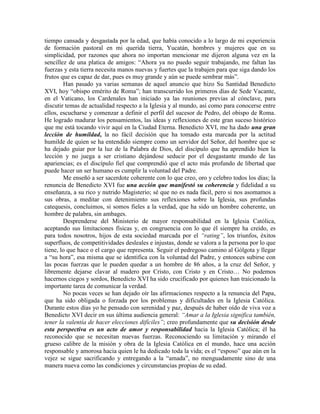 tiempo cansada y desgastada por la edad, que había conocido a lo largo de mi experiencia
de formación pastoral en mi querida tierra, Yucatán, hombres y mujeres que en su
simplicidad, por razones que ahora no importan mencionar me dijeron alguna vez en la
sencillez de una platica de amigos: “Ahora ya no puedo seguir trabajando, me faltan las
fuerzas y esta tierra necesita manos nuevas y fuertes que la trabajen para que siga dando los
frutos que es capaz de dar, pues es muy grande y aún se puede sembrar más”.
        Han pasado ya varias semanas de aquel anuncio que hizo Su Santidad Benedicto
XVI, hoy “obispo emérito de Roma”; han transcurrido los primeros días de Sede Vacante,
en el Vaticano, los Cardenales han iniciado ya las reuniones previas al cónclave, para
discutir temas de actualidad respecto a la Iglesia y al mundo, así como para conocerse entre
ellos, escucharse y comenzar a definir el perfil del sucesor de Pedro, del obispo de Roma.
He logrado madurar los pensamientos, las ideas y reflexiones de este gran suceso histórico
que me está tocando vivir aquí en la Ciudad Eterna. Benedicto XVI, me ha dado una gran
lección de humildad, la no fácil decisión que ha tomado esta marcada por la actitud
humilde de quien se ha entendido siempre como un servidor del Señor, del hombre que se
ha dejado guiar por la luz de la Palabra de Dios, del discípulo que ha aprendido bien la
lección y no juega a ser cristiano dejándose seducir por el desgastante mundo de las
apariencias; es el discípulo fiel que comprendió que el acto más profundo de libertad que
puede hacer un ser humano es cumplir la voluntad del Padre.
        Me enseñó a ser sacerdote coherente con lo que creo, oro y celebro todos los días; la
renuncia de Benedicto XVI fue una acción que manifestó su coherencia y fidelidad a su
enseñanza, a su rico y nutrido Magisterio; sé que no es nada fácil, pero si nos asomamos a
sus obras, a meditar con detenimiento sus reflexiones sobre la Iglesia, sus profundas
catequesis, concluimos, si somos fieles a la verdad, que ha sido un hombre coherente, un
hombre de palabra, sin ambages.
        Desprenderse del Ministerio de mayor responsabilidad en la Iglesia Católica,
aceptando sus limitaciones físicas y, en congruencia con lo que él siempre ha creído, es
para todos nosotros, hijos de esta sociedad marcada por el “rating”, los triunfos, éxitos
superfluos, de competitividades desleales e injustas, donde se valora a la persona por lo que
tiene, lo que hace o el cargo que representa. Seguir el pedregoso camino al Gólgota y llegar
a “su hora”, esa misma que se identifica con la voluntad del Padre, y entonces subirse con
las pocas fuerzas que le pueden quedar a un hombre de 86 años, a la cruz del Señor, y
libremente dejarse clavar al madero por Cristo, con Cristo y en Cristo… No podemos
hacernos ciegos y sordos, Benedicto XVI ha sido crucificado por quienes han traicionado la
importante tarea de comunicar la verdad.
        No pocas veces se han dejado oír las afirmaciones respecto a la renuncia del Papa,
que ha sido obligada o forzada por los problemas y dificultades en la Iglesia Católica.
Durante estos días yo he pensado con serenidad y paz, después de haber oído de viva voz a
Benedicto XVI decir en sus última audiencia general: “Amar a la Iglesia significa también,
tener la valentía de hacer elecciones difíciles”; creo profundamente que su decisión desde
esta perspectiva es un acto de amor y responsabilidad hacia la Iglesia Católica; él ha
reconocido que se necesitan nuevas fuerzas. Reconociendo su limitación y mirando el
grueso calibre de la misión y obra de la Iglesia Católica en el mundo, hace una acción
responsable y amorosa hacia quien le ha dedicado toda la vida; es el “esposo” que aún en la
vejez se sigue sacrificando y entregando a la “amada”, no menguadamente sino de una
manera nueva como las condiciones y circunstancias propias de su edad.
 