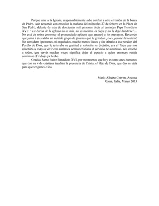 Porque ama a la Iglesia, responsablemente sabe confiar a otro el timón de la barca
de Pedro. Aún recuerdo con emoción la mañana del miércoles 27 de febrero en la Plaza de
San Pedro, delante de más de doscientas mil personas decir al entonces Papa Benedicto
XVI: “ La barca de la Iglesia no es mía, no es nuestra, es Suya y no la deja hundirse”…
No está de sobra comentar el pronunciado aplauso que arrancó a los presentes. Recuerdo
que junto a mí estaba un nutrido grupo de jóvenes que le gritaban ¡eres grande Benedicto!
No considero ignorantes, ni engañados, mucho menos ilusos y sin criterio a esa porción del
Pueblo de Dios, que le reiteraba su gratitud y valoraba su decisión, era el Papa que nos
enseñaba a todos a vivir con auténtica actitud cristiana el servicio de autoridad, nos enseñó
a todos, que servir muchas veces significa dejar el espacio a quien entonces pueda
continuar el trabajo ya hecho.
       Gracias Santo Padre Benedicto XVI, por mostrarnos que hoy existen seres humanos
que con su vida cristiana irradian la presencia de Cristo, el Hijo de Dios, que dio su vida
para que tengamos vida.


                                                             Mario Alberto Cervera Ancona
                                                                  Roma, Italia, Marzo 2013
 