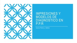 IMPRESIONES Y
MODELOS DE
DIAGNOSTICO EN
P.P.R
García Flores J. Selene
 