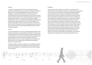 Mauricio Navarro Urban Interlude




Frequency                                                                                        Soundscape

The behavior of the pedestrian walk is one of the most important aspect of the                   The open space of the Ban Torget and its environment, it is a condition of the city,
proposal and it becomes the generatrix of a large part of the project, the succession of         beyond the situation of the neighborhood. As each one of the sites chosen for this proposal, it
pauses and linear tours that break generating new spaces, like the case of Iilla                 is one of the principal ones in reference to the pedestrian and spatial decompression
Fiskaregatan, in contrast with the streets around it. Like main axis and latent                  that takes place at the moment of walking by Iilla Fiskaregatan, by finding inside an
connection between the city center and the beginning of the urban division, marked by            acoustic tunnel which crawls all the way this commercial way, the acoustic dilution that
the train station and its divisor line, which obviously inspires that continuity that the site   start to take importance as we approach to the site and find a group of undefined new
needs through that linear barrier. The use of the Ban Torget plaza is nowadays                   sounds generated by the diverse functional situations in the place. What is proposed in
undefined in terms of Order, so it is proposed to reorder the plaza, keeping its condition       terms of soundscape is to isolate the noises and generating a new environment, in
and generating new spaces according to the tour, like the interactive gallery, open              terms of vectors distributed for generating a new acoustic environment, cleaner, more
towards the main diagonal in function to the direction and sense of the urban user of            defined and with more intensity for producing a moment inside the translation inside the
the site, having into consideration that one of the strategic objectives of the position of      city. The inspiration is born by the observation referred to the tunnel has set the pace to
the areas of the proposal is to attract the pedestrian towards the interior of it without        work with this idea of the urban prolongation and renewal implicit to it, helping at the
any struggling in between.                                                                       same time the generating idea of a thematic pedestrian runway with its own acoustic
                                                                                                 content, adding an extra soundscape inside this architectural object that will provide
Harmony
                                                                                                 different acoustic sensations in the translation of the pedestrian and minor scale
The Urban Scale happens in this new rubric, assuming the existing proportion in terms            distension by mixing the new walkways with the existing buildings, in a functional and
of heights and hierarchies, the space generated by the buildings in the complement to            conceptual way for incorporating the city to the project and the project to the city.
the empty space that starts in the site of the proposal that works as a guideline to start
to work this transition in harmonic terms of shape, for example the proposed heights in
the amphitheater and its function in relation to the pedestrian movement, the
equilibrium between the parts of the city and the proposal are to be expressed in the
defined strokes by use and existing function, with clean geometries deduced or
inspired in the movement of the site.

The proportion between the parts is to be determined by their objective and according
to the intention of the place, for example, bleaches for a maximum capacity of 400
people in the amphitheater area, or meeting spaces roofed at the interior by galleries,
for over 200 people.




                                                                                                                                                                                                               30
 