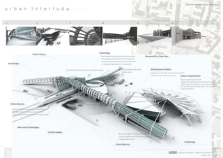 Mauricio Navarro Urban Interlude

u r b a n                       I n t e r l u d e


1                                        2                                 3                                         4                                             5                                  6




                                                                                                                  Footbridge
                                 Public Library
                                                                                                                   East runway: Access arm for interconnec ng            Renewed Bus Stop Area
                                                                                                                   the proposal itself with the city through the
                                                                                                                    connec on with the sta on the par cipa on
    Footbridge                                                                                                      in the layout generated in the proposal.


                                                                       Min iwaterfall and pool next to the west runway.                       New parking underneath           Multipurpose Gallery
                                                                                                                                              bicycle level                    Mul ple use areas for exposi on and events
                                                                                                   6                                         3                                 of formal urban and informal call    Urban Amphitheatre
                                                                                                                                                                                                               Plaza decomposed in levels,
                                                                                                                                                                                                               proposal for gathering the urban pause inside a
                                                                                                                                                                                                               public character informal space, the expression
                                                                                                                                                                                                               and reunion and the genera on of an acous c
                                                                                                                                                                                                               space of comfort.

                                                                                                                                   4

                                     5

     Urban Balcony
                                                                                                              2
       Terraces and new contextual communica ons
       through several mini runways and stair of
       urban interconnec on and of the proposal itself.




              New small footbridges

                                                     Central Gallery
                                                                                                                                         Mul use program building focused towards
                                                                                                                                         the use as gallery and urban commitment
                                                                                                                                         towards pedestrians.
                                                                                                                                                                               1                                    Footbridge
                                                                                                                                       Urban Balcony


                                                                                                                                                                                                             Urban Interlude - Mauricio Navarro
                                                                                                                                                                                                                                     Lam 1 of 5            36
 