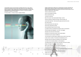 Mauricio Navarro Urban Interlude




The perception and the use of the senses is something which has no rules, which is             Schafer contends that we suffer from an overabundance of acoustic information and
personal and individually unique for each human being, but we must understand that             explores ways to restore our ability to hear the nuances of sounds around us. This
there are situations, objects, different type of shapes, that stimulates us in similar ways,   book is a pioneering exploration of our acoustic environment, past and present, and an
setting guidelines to understand themselves as a whole or a society and establish              attempt to imagine what it might become
parameters to propose our own designs.
                                                                                               There is no silence for the living.
R. Murray Schafer, in “Voices of Tyranny, Temples of Silence”
                                                                                               We don’t have eyelids for the ears.

                                                                                               We are condemned to hear

                                                                                               I hear with my small ear…

                                                                                               Most of the sounds I hear area bounded to things. I use the

                                                                                               Sounds as evidence to identify such things. If they are hidden, the

                                                                                               sounds shall reveal them. I hear across the jungle, just around the corner,

                                                                                               and, above the hills.

                                                                                               Sound reaches places which sight can’t

                                                                                               Sound dives underneath the surface

                                                                                               Sound penetrates through the heart of things.

                                                                                               If it ceased to take into consideration the things to which it is bounded the

                                                                                               Phenomenology world disappears. I turn blind. I am dragged

                                                                                               Sensually by the vast music of the Universe

                                                                                               Everything in this world has its sound- even the quiet objects…

                                                                                               In acoustics, the sum is equal to a difference

                                                                                               The sounds talk to me about spaces, whatever they are small nor big, narrow

                                                                                               Or wide, interior or exterior. The echoes and reverberation give me

                                                                                               Information about the surfaces and obstacles. With a little practice

                                                                                               I can start to hear “acoustics shadows”, as blind people do.

                                                                                               The auditory space is very different from visual space. We found our selves

                                                                                               Always in the edge of visual space, looking inside of it

                                                                                               With our eyes. But always we found ourselves in the center of

                                                                                               The auditory space, hearing outside our ear.

                                                                                               In consequence, the visual consciousness is not the same as aural consciousness.
                                                                                               Aural consciousness is centered.

                                                                                               I do not find myself always in the heat of the sound universe.

                                                                                               I talks to me in its many tongues.

                                                                                               It talks to me in the tongue of the gods.

                                                                                                                                                                                                    4
 