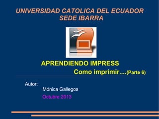 UNIVERSIDAD CATOLICA DEL ECUADOR
SEDE IBARRA

APRENDIENDO IMPRESS
Como imprimir....(Parte 6)
Autor:

Mónica Gallegos
Octubre 2013

 
