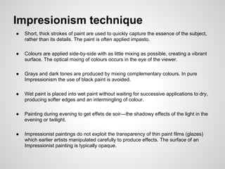 Impresionism technique
●   Short, thick strokes of paint are used to quickly capture the essence of the subject,
    rather than its details. The paint is often applied impasto.

●   Colours are applied side-by-side with as little mixing as possible, creating a vibrant
    surface. The optical mixing of colours occurs in the eye of the viewer.

●   Grays and dark tones are produced by mixing complementary colours. In pure
    Impressionism the use of black paint is avoided.

●   Wet paint is placed into wet paint without waiting for successive applications to dry,
    producing softer edges and an intermingling of colour.

●   Painting during evening to get effets de soir—the shadowy effects of the light in the
    evening or twilight.

●   Impressionist paintings do not exploit the transparency of thin paint films (glazes)
    which earlier artists manipulated carefully to produce effects. The surface of an
    Impressionist painting is typically opaque.
 