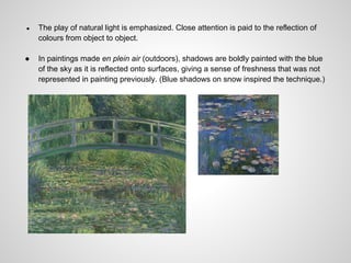 ●   The play of natural light is emphasized. Close attention is paid to the reflection of
    colours from object to object.

●   In paintings made en plein air (outdoors), shadows are boldly painted with the blue
    of the sky as it is reflected onto surfaces, giving a sense of freshness that was not
    represented in painting previously. (Blue shadows on snow inspired the technique.)
 