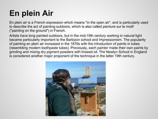 En plein Air
En plein air is a French expression which means "in the open air", and is particularly used
to describe the act of painting outdoors, which is also called peinture sur le motif
("painting on the ground") in French.
Artists have long painted outdoors, but in the mid-19th century working in natural light
became particularly important to the Barbizon school and Impressionism. The popularity
of painting en plein air increased in the 1870s with the introduction of paints in tubes
(resembling modern toothpaste tubes). Previously, each painter made their own paints by
grinding and mixing dry pigment powders with linseed oil. The Newlyn School in England
is considered another major proponent of the technique in the latter 19th century.
 