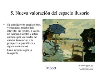 5. Nueva valoración del espacio ilusorio Se consigue con angulaciones y encuadres mucho más atrevido; las figuras. a veces, no ocupan el centro y están cortadas por los bordes del cuadro. (renuncian a la perspectiva geométrica y siguen su instinto) Gran influencia por la fotografía The Beach at Trouville, 1870 Oil on canvas 38 x 46 cm (15 x 18 1/8 in.) National Gallery, London Monet 