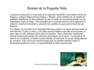 Retrato de la Pequeña Niña La pieza en discusión se encuentra en la siguiente laminilla .  Cassat absorvió de sus amigos y colegas Impresionistas Degas, y Renoir, como también de su estudio de grabados Japoneses, la idea moderna de que el fondo de una pintura puede ser tan importante como el frente.  Ella entendió que la tensión entre los dos capturaría la atención visual de inmediato y emularía los cambios de percepción focal del ojo humano.  Los objetos en el retrato de la Pequeña Niña que rodean a la figura parecen estar en movimiento; el piso se eleva, y las sillas parecen haberse movido en posiciones al azar, algo no muy diferente de la niña en cuestión.  Estos elementos cambiantes afectan nuestra percepción del sub-texto psicológico de la pieza.  La mirada de la niña al no ser directa, evitando nuestra mirada, la convierte en un ser independiente de nosotros.  Ella está en un mundo propio que los adultos podrían captar si únicamente pudiesen entrar a su personalidad de niños nuevamente. Portrait of a Little Girl, 1878; detalle 