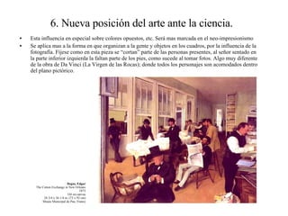 6. Nueva posición del arte ante la ciencia. Esta influencia en especial sobre colores opuestos, etc. Será mas marcada en el neo-impresionismo Se aplica mas a la forma en que organizan a la gente y objetos en los cuadros, por la influencia de la fotografía. Fíjese como en esta pieza se “cortan” parte de las personas presentes, al señor sentado en la parte inferior izquierda la faltan parte de los pies, como sucede al tomar fotos. Algo muy diferente de la obra de Da Vinci (La Virgen de las Rocas); donde todos los personajes son acomodados dentro del plano pictórico. Degas, Edgar The Cotton Exchange in New Orleans 1873 Oil on canvas 28 3/4 x 36 1/4 in. (73 x 92 cm) Musée Municipal de Pau, France 
