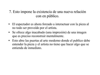 7. Esto impone la existencia de una nueva relación con en público. El espectador es ahora forzado a interactuar con la pieza al no todo ser proveído por el artista.  Se ofrece algo inacabado (una impresión) de una imagen que es preciso reconstruir mentalmente. Esto abre las puertas al arte moderno donde el publico debe entender la pieza y el artista no tiene que hacer algo que se entienda de inmediato. 