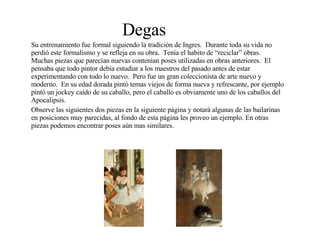 Degas Su entrenamiento fue formal siguiendo la tradición de Ingres.  Durante toda su vida no perdió este formalismo y se refleja en su obra.  Tenía el habito de “reciclar” obras.  Muchas piezas que parecían nuevas contenían poses utilizadas en obras anteriores.  El pensaba que todo pintor debía estudiar a los maestros del pasado antes de estar experimentando con todo lo nuevo.  Pero fue un gran coleccionista de arte nuevo y moderno.  En su edad dorada pintó temas viejos de forma nueva y refrescante, por ejemplo pintó un jockey caído de su caballo, pero el caballo es obviamente uno de los caballos del Apocalipsis. Observe las siguientes dos piezas en la siguiente página y notará algunas de las bailarinas en posiciones muy parecidas, al fondo de esta página les proveo un ejemplo. En otras piezas podemos encontrar poses aún mas similares. 