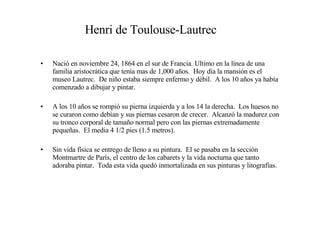 Henri de Toulouse-Lautrec Nació en noviembre 24, 1864 en el sur de Francia. Ultimo en la línea de una familia aristocrática que tenía mas de 1,000 años.  Hoy día la mansión es el museo Lautrec.  De niño estaba siempre enfermo y débil.  A los 10 años ya había comenzado a dibujar y pintar. A los 10 años se rompió su pierna izquierda y a los 14 la derecha.  Los huesos no se curaron como debían y sus piernas cesaron de crecer.  Alcanzó la madurez con su tronco corporal de tamaño normal pero con las piernas extremadamente pequeñas.  El media 4 1/2 pies (1.5 metros). Sin vida física se entrego de lleno a su pintura.  El se pasaba en la sección Montmartre de París, el centro de los cabarets y la vida nocturna que tanto adoraba pintar.  Toda esta vida quedó inmortalizada en sus pinturas y litografías. 