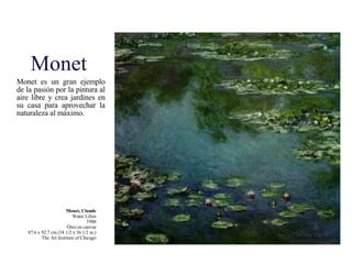 Monet Monet es un gran ejemplo de la pasión por la pintura al aire libre y crea jardines en su casa para aprovechar la naturaleza al máximo. Monet, Claude Water Lilies 1906 Óleo en canvas 87.6 x 92.7 cm (34 1/2 x 36 1/2 in.) The Art Institute of Chicago 