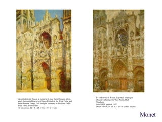 La cathedrale de Rouen, le portail, temps gris (Rouen Cathedral, the West Portal, Dull Weather) dated 1894, painted 1892 Oil on canvas, 39 3/8 x 25 5/8 in. (100 x 65 cm) La cathedrale de Rouen, le portail et la tour Saint-Romain, plein soleil, harmonie bleue et or (Rouen Cathedral, the West Portal and Saint-Romain Tower, Full Sunlight, Harmony in Blue and Gold) dated 1894, painted 1893 Oil on canvas, 42 1/8 x 28 3/4 in. (107 x 73 cm) Monet 