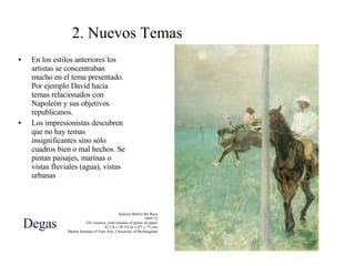 2. Nuevos Temas En los estilos anteriores los artistas se concentraban mucho en el tema presentado. Por ejemplo David hacia temas relacionados con Napoleón y sus objetivos republicanos. Los impresionistas descubren que no hay temas insignificantes sino sólo cuadros bien o mal hechos. Se pintan paisajes, marinas o vistas fluviales (agua), vistas urbanas Jockeys Before the Race 1869-72 Oil, essence, with touches of pastel on paper 42 1/8 x 28 3/4 in. (107 x 73 cm) Barber Institute of Fine Arts, University of Birmingham Degas 