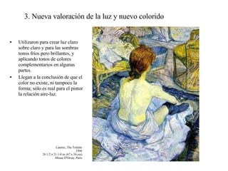 3. Nueva valoración de la luz y nuevo colorido Utilizaron para crear luz claro sobre claro y para las sombras tonos fríos pero brillantes, y aplicando tonos de colores complementarios en algunas partes. Llegan a la conclusión de que el color no existe, ni tampoco la forma; sólo es real para el pintor la relación aire-luz. Lautrec, The Toilette 1896 26 1/2 x 21 1/4 in. (67 x 54 cm) Musee D'Orsay, Paris 