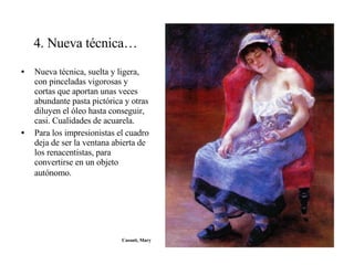4. Nueva técnica… Nueva técnica, suelta y ligera, con pinceladas vigorosas y cortas que aportan unas veces abundante pasta pictórica y otras diluyen el óleo hasta conseguir, casi. Cualidades de acuarela. Para los impresionistas el cuadro deja de ser la ventana abierta de los renacentistas, para convertirse en un objeto autónomo.   Cassatt, Mary 