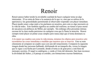 Renoir Renoir parece haber tenido la envidiable cualidad de hacer cualquier tema un algo interesante.  El no entra de lleno a la sustancia de lo que ve, sino que se enfoca en la apariencia y las generalidades permitiendo al observador responder con placer inmediato.  Placer puede sonar a algo malo a los puritanos en nosotros, pero esto es algo necesario en la vida de todos.  Esto también significa un cambio del realismo, no tienen el peso moral de una pieza con plebeyos de Millet, por ejemplo.  Sin embargo ellos presentan intimas escenas de la clase media parisiense en cualquier cosa que le llame la atención.  Renoir siempre tomó placer en pintar cosas simples pero nunca dejó que el tema dominara su obra.  A lo mejor sus cuadros son como la vida misma, miramos los objetos pero nosotros solo recordamos las cosas inmediatas a medidas que nuestros ojos se mueven.  Esto se nota claramente al comparar un cuadro suyo con uno del renacimiento. Comparen la siguiente imagen donde hay personas hablando, disfrutando de un tranquilo dia, versus la imagen que le sigue a esa hecha por Leonardo, donde el tema es de gran peso y está lleno de mensajes secretos. El angel es andrógeno, y cuida a Cristo del demonio, San Juan reconoce la divinidad del Señor, y el paisaje es extraño, con formaciones rocosas fantásticas. 