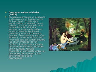 Desayuno sobre la hierba (1863) El cuadro representa un desayuno o almuerzo en un bosque, cerca de Argenteuil. En esta obra, Manet realiza un desnudo en un paisaje. La mujer desnuda es su modelo favorita, Victorine Meurent, y junto a ella están al escultor holandés Ferdinand Leenhoof y su propio hermano, Gustave. Se encuentran entre los árboles y, al fondo, sitúa a otra joven que sale del baño El cuadro fue muy criticado por el público. Aunque las escenas del ocio en el campo no eran una novedad, resultó chocante el contraste entre la desnudez de la joven y los dos hombres que la acompañan. 