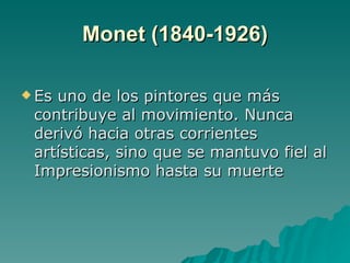 Monet (1840-1926) Es uno de los pintores que más contribuye al movimiento. Nunca derivó hacia otras corrientes artísticas, sino que se mantuvo fiel al Impresionismo hasta su muerte 