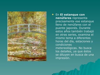 En  El estanque con nenúfares  representa precisamente ese estanque lleno de nenúfares con el puente japonés. Durante estos años también trabajó en otras series, examina el mismo tema a diferentes horas del día, estaciones y condiciones metereológicas. No busca los detalles, ya que éstos se diluyen en busca de una impresión.  