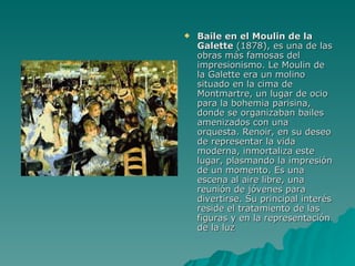 Baile en el Moulin de la Galette  (1878), es una de las obras más famosas del impresionismo. Le Moulin de la Galette era un molino situado en la cima de Montmartre, un lugar de ocio para la bohemia parisina, donde se organizaban bailes amenizados con una orquesta. Renoir, en su deseo de representar la vida moderna, inmortaliza este lugar, plasmando la impresión de un momento. Es una escena al aire libre, una reunión de jóvenes para divertirse. Su principal interés reside el tratamiento de las figuras y en la representación de la luz  