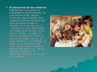 El almuerzo de los remeros  representa a un grupo de trabajadores divirtiéndose. Es una escena vital, alegre, dinámica. Para realizar este cuadro el artista reunió a sus más cercanos amigos y modelos en la terraza de "L´Auberge du Père Fournaise", un restaurante famoso en la isla de Chatou, al oeste de París y a orillas del Sena. La escena es alegre, jovial, de gran realismo y dinamismo. A pesar de la utilización del color negro, todo el espacio está tocado por la luz. Es un trabajo minucioso, de pequeñas manchas y con un rico colorido. 
