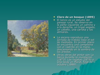 Claro de un bosque (1895) El lienzo es un estudio del paisaje rural. Se observa en la parte izquierda un camino y a la derecha, un trigal segado, un caballo, una carreta y los almiares. La escena reproduce una jornada de trabajo bajo el sol de mediodía. En primer plano se encuentra una campesina con el rastrillo en la mano, descansando en la sombra de los árboles. Otras obras del pintor son La barca durante la inundación (1873), Las regatas (1874) o Una tarde en Moret, final de octubre (1888). 