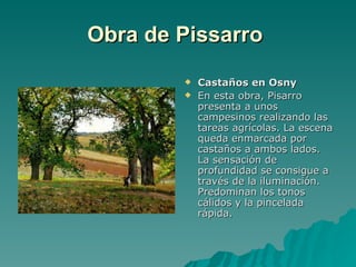Obra de Pissarro   Castaños en Osny En esta obra, Pisarro presenta a unos campesinos realizando las tareas agrícolas. La escena queda enmarcada por castaños a ambos lados. La sensación de profundidad se consigue a través de la iluminación. Predominan los tonos cálidos y la pincelada rápida. 
