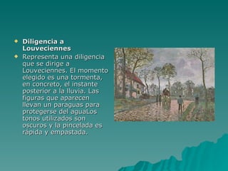 Diligencia a Louveciennes Representa una diligencia que se dirige a Louveciennes. El momento elegido es una tormenta, en concreto, el instante posterior a la lluvia. Las figuras que aparecen llevan un paraguas para protegerse del aguaLos tonos utilizados son oscuros y la pincelada es rápida y empastada. 