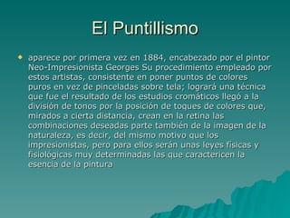 El Puntillismo aparece por primera vez en 1884, encabezado por el pintor Neo-Impresionista Georges Su procedimiento empleado por estos artistas, consistente en poner puntos de colores puros en vez de pinceladas sobre tela; logrará una técnica que fue el resultado de los estudios cromáticos llegó a la división de tonos por la posición de toques de colores que, mirados a cierta distancia, crean en la retina las combinaciones deseadas parte también de la imagen de la naturaleza, es decir, del mismo motivo que los impresionistas, pero para ellos serán unas leyes físicas y fisiológicas muy determinadas las que caractericen la esencia de la pintura  