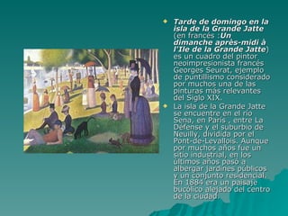 Tarde de domingo en la isla de la Grande Jatte  (en francés : Un dimanche après-midi à l'Ile de la Grande Jatte ) es un cuadro del pintor neoimpresionista francés Georges Seurat, ejemplo de puntillismo considerado por muchos una de las pinturas más relevantes del Siglo XIX. La isla de la Grande Jatte se encuentre en el río Sena, en París , entre La Défense y el suburbio de Neuilly, dividida por el Pont-de-Levallois. Aunque por muchos años fue un sitio industrial, en los últimos años pasó a albergar jardines públicos y un conjunto residencial. En 1884 era un paisaje bucólico alejado del centro de la ciudad. 