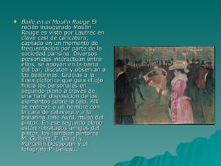 Baile en el Moulin Rouge  El recién inaugurado Moulin Rouge es visto por Lautrec en clave casi de caricatura, captado en un momento de frecuentación por parte de la sociedad parisina. Diversos personajes interactúan entre ellos, se apoyan en la barra del bar, discuten y observan a las bailarinas. Gracias a la línea pictórica que guía el ojo hacia los personajes en segundo plano a través de una hábil disposición de los elementos sobre la tela. Allí se entrevé a un hombre con la cara de calavera y a la bailarina Jane Avril, musa del pintor. En ese segundo plano están retratados amigos del pintor, los también pintores M. Guibert, F. Gauzi y Marcellin Desboutin y el fotógrafo P. Sescau. 
