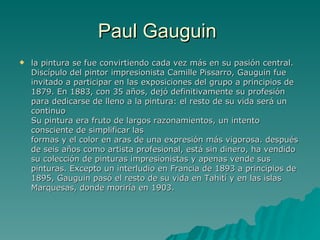 Paul Gauguin  la pintura se fue convirtiendo cada vez más en su pasión central. Discípulo del pintor impresionista Camille Pissarro, Gauguin fue invitado a participar en las exposiciones del grupo a principios de 1879. En 1883, con 35 años, dejó definitivamente su profesión para dedicarse de lleno a la pintura: el resto de su vida será un continuo Su pintura era fruto de largos razonamientos, un intento consciente de simplificar las formas y el color en aras de una expresión más vigorosa. después de seis años como artista profesional, está sin dinero, ha vendido su colección de pinturas impresionistas y apenas vende sus pinturas. Excepto un interludio en Francia de 1893 a principios de 1895, Gauguin pasó el resto de su vida en Tahití y en las islas Marquesas, donde moriría en 1903.  