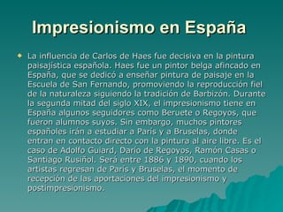 Impresionismo en España   La influencia de Carlos de Haes fue decisiva en la pintura paisajística española. Haes fue un pintor belga afincado en España, que se dedicó a enseñar pintura de paisaje en la Escuela de San Fernando, promoviendo la reproducción fiel de la naturaleza siguiendo la tradición de Barbizón. Durante la segunda mitad del siglo XIX, el impresionismo tiene en España algunos seguidores como Beruete o Regoyos, que fueron alumnos suyos. Sin embargo, muchos pintores españoles irán a estudiar a París y a Bruselas, donde entran en contacto directo con la pintura al aire libre. Es el caso de Adolfo Guiard, Darío de Regoyos, Ramón Casas o Santiago Rusiñol. Será entre 1886 y 1890, cuando los artistas regresan de París y Bruselas, el momento de recepción de las aportaciones del impresionismo y postimpresionismo. 