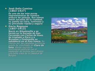 José Salís Camino (1863-1927) Es uno de los más puros impresionistas de nuestra pintura de paisaje. Sus temas están sacados de la realidad, su paleta es clara, luminosa y su pincelada rápida y segura   Darío Regoyos (1857-1913) Nació en Ribadesella y se formó en la Escuela de San Fernando con Carlos de Haes. Se trasladó a París y a Bruselas y finalmente se estableció en el País Vasco.  Su interés por las calidades lumínicas queda de manifiesto en  Claro de luna , donde mezcla la iluminación artificial con el esplendor de la luna para ofrecer una bella vista de la catedral de Burgos.  