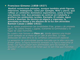 Francisco Gimeno (1858-1927) Realizó numerosos paisajes, aunque también pintó figuras, interiores, bodegones, como por ejemplo, Niño y perro, que refleja un ambiente doméstico espontáneo, como si fuera una escena real. Sus paisajes se centran en Cataluña y prefiere los ambientes rurales. Ejemplo, El velado, Agua brava o Huertos. Su técnica es segura y vigorosa, la pincelada es densa y los efectos de la luz son atrevidos  Ramón Casas (1866-1932)   En su paleta predominan las tonalidades frías, grises y de empaste ligero. Su paleta limpia y jugosa, transmite la luminosidad y lo fugaz de cada momento. Su cuadro más famoso es  Plein air , donde aparece una mujer joven sentada en la mesa de un café al aire libre. Lo más destacado de esta obra es su compleja composición espacial.  La sensación de profundidad queda marcada con la silla vacía del primer plano, la figura femenina sentada y la figura masculina al fondo. Las figuras están bien delimitadas pero las formas se disuelven en los edificios del fondo que no son más que manchas de color.  