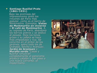 Santiago Rusiñol Prats (1861-1931) Bajo las premisas del impresionismo pintó los rincones del París más popular, como es el barrio de Montmartre. Ejemplos,  Vistas de Montmartre en invierno  o  El café de Montmartre . A su regreso de París, abandonó los barrios pobres y se dedicó al paisaje. Deja los tonos grises y su paleta se hace más empastada y rica. Se convirtió en el pintor de los jardines, sobre todo los de Granada, Sevilla y Aranjuez.  Jardín de Aranjuez  o  Muralla verde . Casas y Rusiñol renuevan completamente el panorama artístico catalán y dan paso a una nueva corriente, el modernismo. 