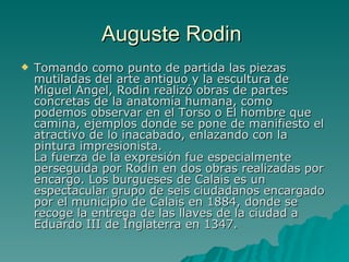 Auguste Rodin  Tomando como punto de partida las piezas mutiladas del arte antiguo y la escultura de Miguel Angel, Rodin realizó obras de partes concretas de la anatomía humana, como podemos observar en el Torso o El hombre que camina, ejemplos donde se pone de manifiesto el atractivo de lo inacabado, enlazando con la pintura impresionista.  La fuerza de la expresión fue especialmente perseguida por Rodin en dos obras realizadas por encargo. Los burgueses de Calais es un espectacular grupo de seis ciudadanos encargado por el municipio de Calais en 1884, donde se recoge la entrega de las llaves de la ciudad a Eduardo III de Inglaterra en 1347.  
